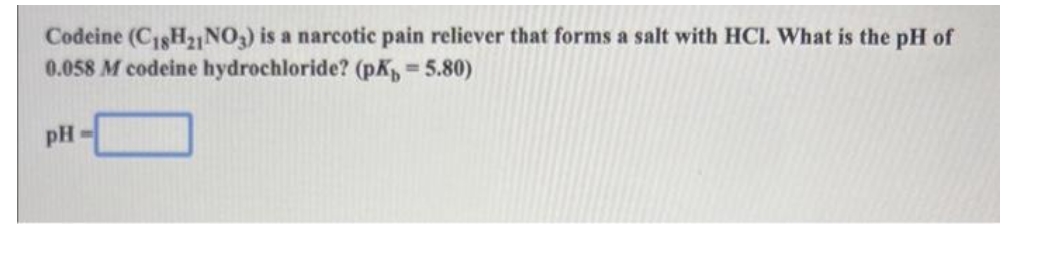 Codeine (C18H₂1 NO3) is a narcotic pain reliever that forms a salt with HCI. What is the pH of
0.058 M codeine hydrochloride? (pK,= 5.80)
pH