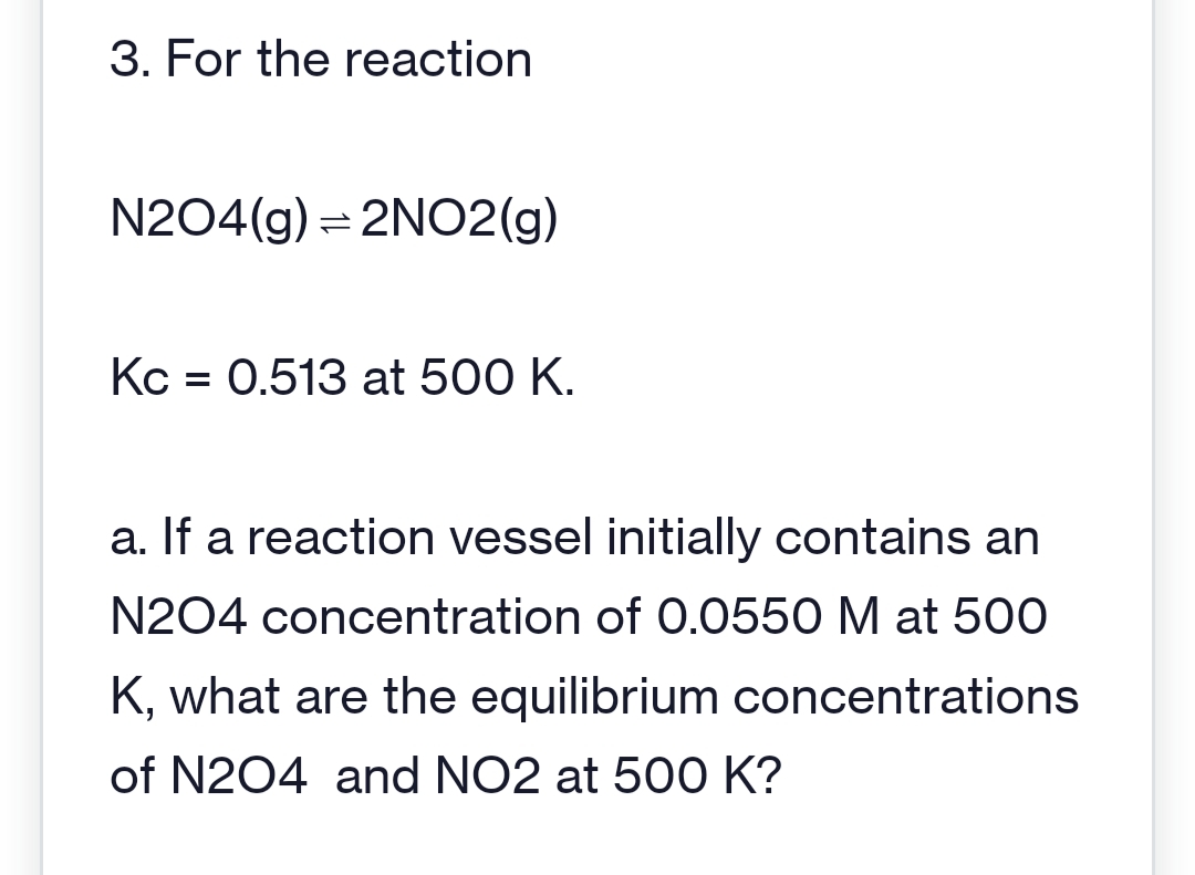 3. For the reaction
N204(g) = 2NO2(g)
Kc = 0.513 at 500 K.
a. If a reaction vessel initially contains an
N204 concentration of 0.0550 M at 500
K, what are the equilibrium concentrations
of N204 and NO2 at 500 K?