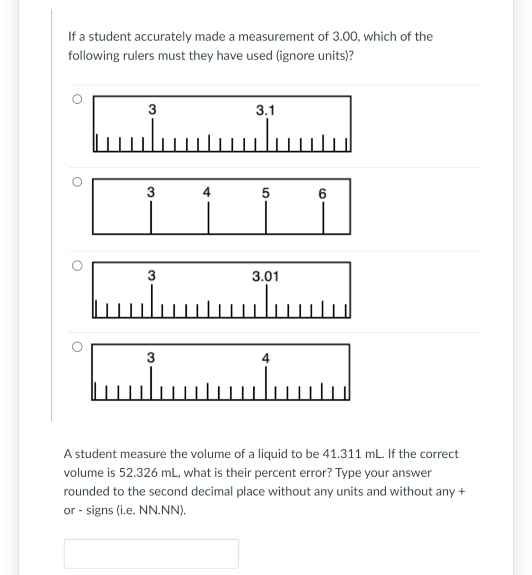 If a student accurately made a measurement of 3.00, which of the
following rulers must they have used (ignore units)?
O
3
3
3
3
4
3.1
Luu
5
3.01
4
6
A student measure the volume of a liquid to be 41.311 mL. If the correct
volume is 52.326 mL, what is their percent error? Type your answer
rounded to the second decimal place without any units and without any +
or - signs (i.e. NN.NN).