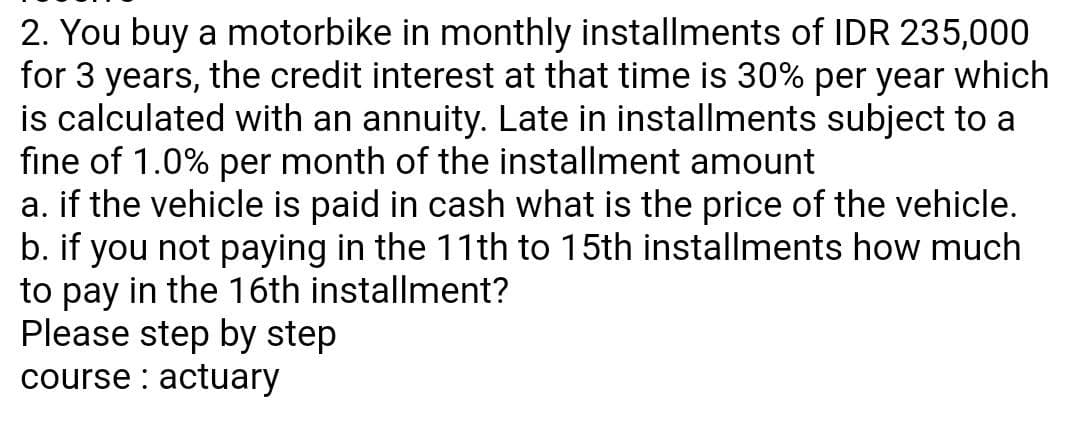 2. You buy a motorbike in monthly installments of IDR 235,000
for 3 years, the credit interest at that time is 30% per year which
is calculated with an annuity. Late in installments subject to a
fine of 1.0% per month of the installment amount
a. if the vehicle is paid in cash what is the price of the vehicle.
b. if you not paying in the 11th to 15th installments how much
to pay in the 16th installment?
Please step by step
course : actuary