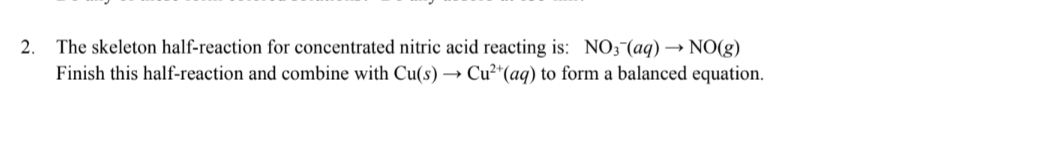 2. The skeleton half-reaction for concentrated nitric acid reacting is: NO3(aq) → NO(g)
Finish this half-reaction and combine with Cu(s) → Cu²+ (aq) to form a balanced equation.