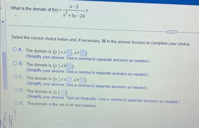 What is the domain of f(x) =
X-2
x + 5x - 24
-?
Select the correct choice below and, if necessary, fill in the answer box(es) to complete your choice.
OA. The domain is {x|x2| X#
(Simplify your answer. Use a comma to separate answers as needed.)
OB. The domain is (x | x²_)}.
(Simplify your answer. Use a comma to separate answers as needed.)
OC. The domain is {x|xs X#
***
(Simplify your answer. Use a comma to separate answers as needed.)
OD. The domain is {x}
(Simplify your answer. Type an inequality. Use a comma to separate answers as needed)
OE. The domain is the set of all real numbers.