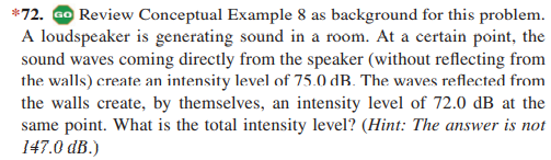 *72. Go Review Conceptual Example 8 as background for this problem.
A loudspeaker is generating sound in a room. At a certain point, the
sound waves coming directly from the speaker (without reflecting from
the walls) create an intensity level of 75.0 dB. The waves reflected from
the walls create, by themselves, an intensity level of 72.0 dB at the
same point. What is the total intensity level? (Hint: The answer is not
147.0 dB.)
