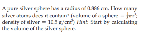 A pure silver sphere has a radius of 0.886 cm. How many
silver atoms does it contain? (volume of a sphere = Tr;
density of silver = 10.5 g/cm³) Hint: Start by calculating
the volume of the silver sphere.
