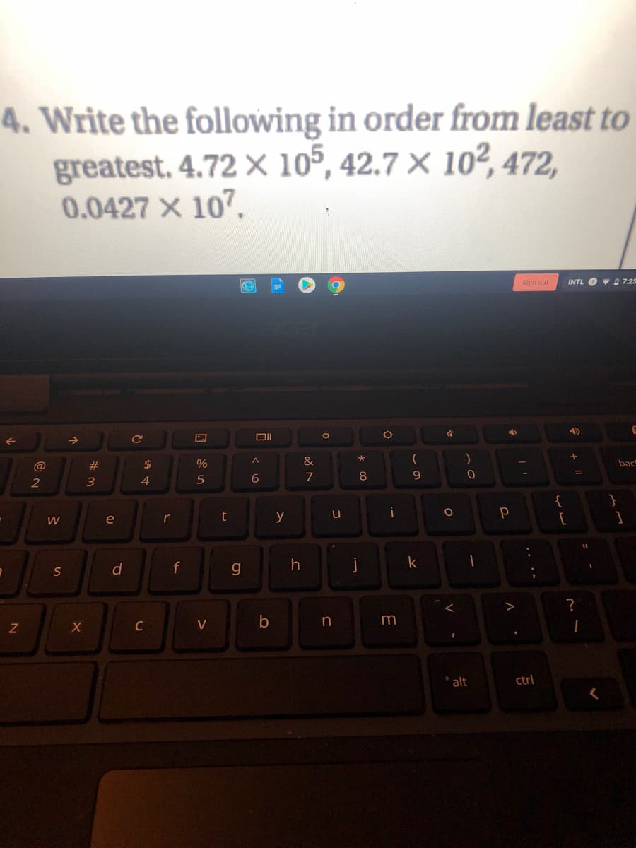 4. Write the following in order from least to
greatest. 4.72 × 105, 42.7 × 10², 472,
0.0427 X 107.
Sign out
INTL O 7:25
@
#3
%
bac
9
%3D
4.
5
6
8
2
{
}
W
e
r
t
y
u
d
f
k
?
C
V
alt
ctrl
