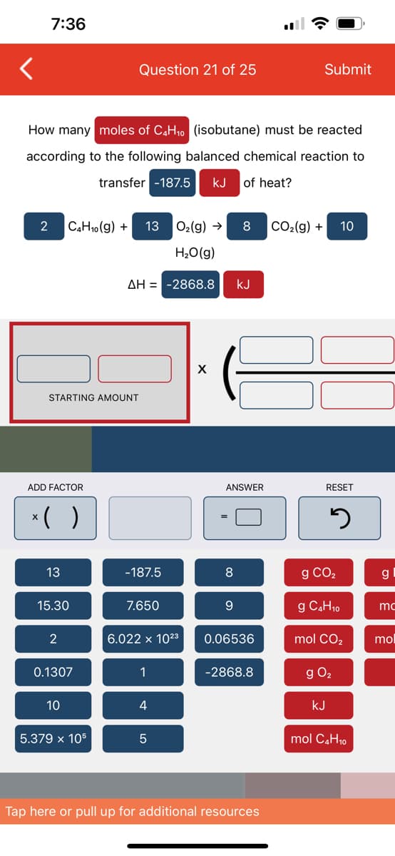 7:36
How many moles of C4H₁0 (isobutane) must be reacted
according to the following balanced chemical reaction to
transfer -187.5 KJ of heat?
2 C4H10(g) + 13 O₂(g) →
H₂O(g)
ΔΗ = -2868.8
STARTING AMOUNT
ADD FACTOR
x( )
13
15.30
2
Question 21 of 25
0.1307
10
5.379 x 105
-187.5
7.650
6.022 x 10²3
1
4
5
X
8
8
ANSWER
9
KJ
0.06536
-2868.8
Submit
Tap here or pull up for additional resources
CO₂(g) + 10
RESET
5
g CO₂
g C4H₁0
mol CO₂
g 0₂
kJ
mol C4H10
g
mc
mol