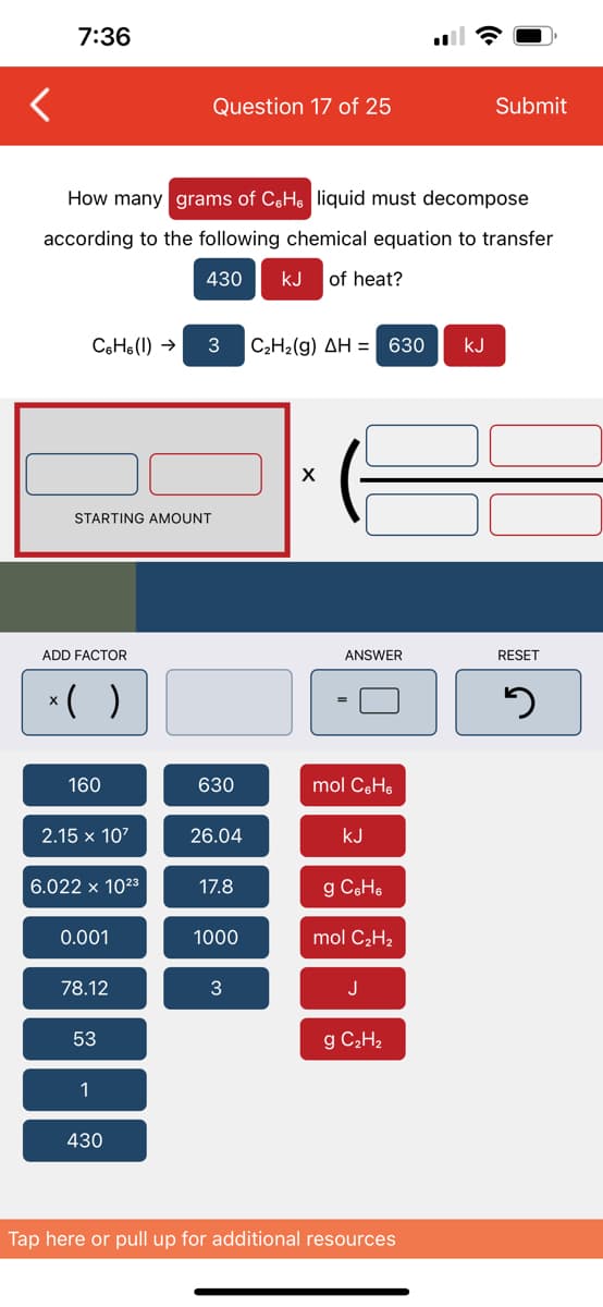 7:36
How many grams of C&H liquid must decompose
according to the following chemical equation to transfer
430 KJ of heat?
STARTING AMOUNT
C6H6 (1)→ 3 C₂H₂(g) AH = 630 KJ
ADD FACTOR
( )
160
2.15 x 10²
6.022 x 1023
0.001
78.12
53
1
Question 17 of 25
430
630
26.04
17.8
1000
3
X
ANSWER
mol CH₂
KJ
g C6H6
mol C₂H₂
J
g C₂H₂
Submit
Tap here or pull up for additional resources
RESET
5