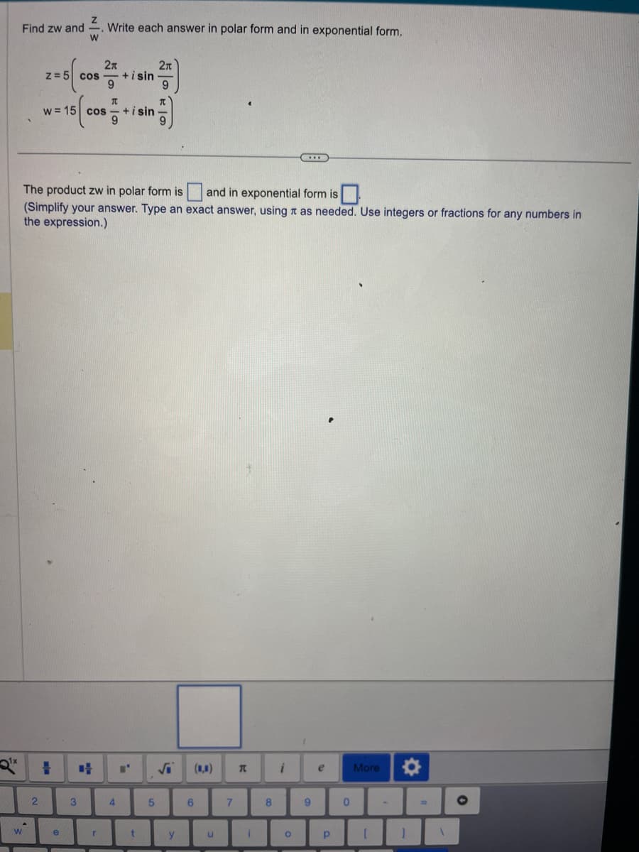 Z
Find zw and Write each answer in polar form and in exponential form.
W
W
z = 5 cos
Q¹x # +4
2
π
w = 15 cos +isin
The product zw in polar form is and in exponential form is
(Simplify your answer. Type an exact answer, using as needed. Use integers or fractions for any numbers in
the expression.)
e
2π
9
3
r
+isin
4
■'
2π
5
y
(,)
6
u
7
T
i
8
i
O
1
9
e
Р
0
More
[
✪
]
=
1