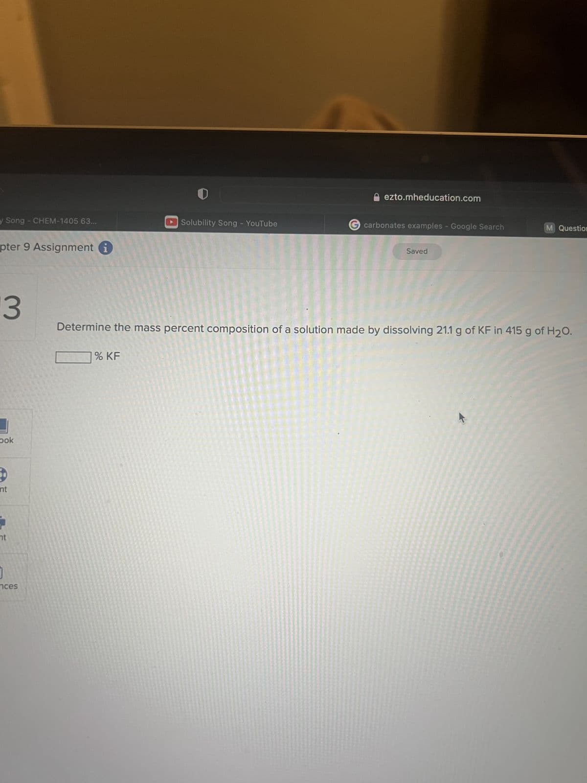 y Song - CHEM-1405 63...
pter 9 Assignment
3
Dok
nt
nt
nces
Solubility Song - YouTube
% KF
ezto.mheducation.com
G carbonates examples - Google Search
Saved
M Question
Determine the mass percent composition of a solution made by dissolving 21.1 g of KF in 415 g of H₂O.