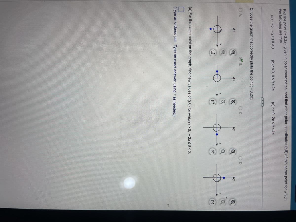 Plot the point (-3,2), given in polar coordinates, and find other polar coordinates (r,0) of this same point for which
the following are true.
(a) r>0, -2л≤0 <0
Choose the graph that correctly plots the point (-3,2).
O A.
Ау
(b) r<0, 0≤0<2π
X
B
AY
(c) r>0, 2л≤0<4
O C.
Ay
(a) For the same point on the graph, find new values of (r,0) for which r> 0, -2л≤0 <0.
(Type an ordered pair. Type an exact answer, using as needed.)
OD.
Ау
X
to