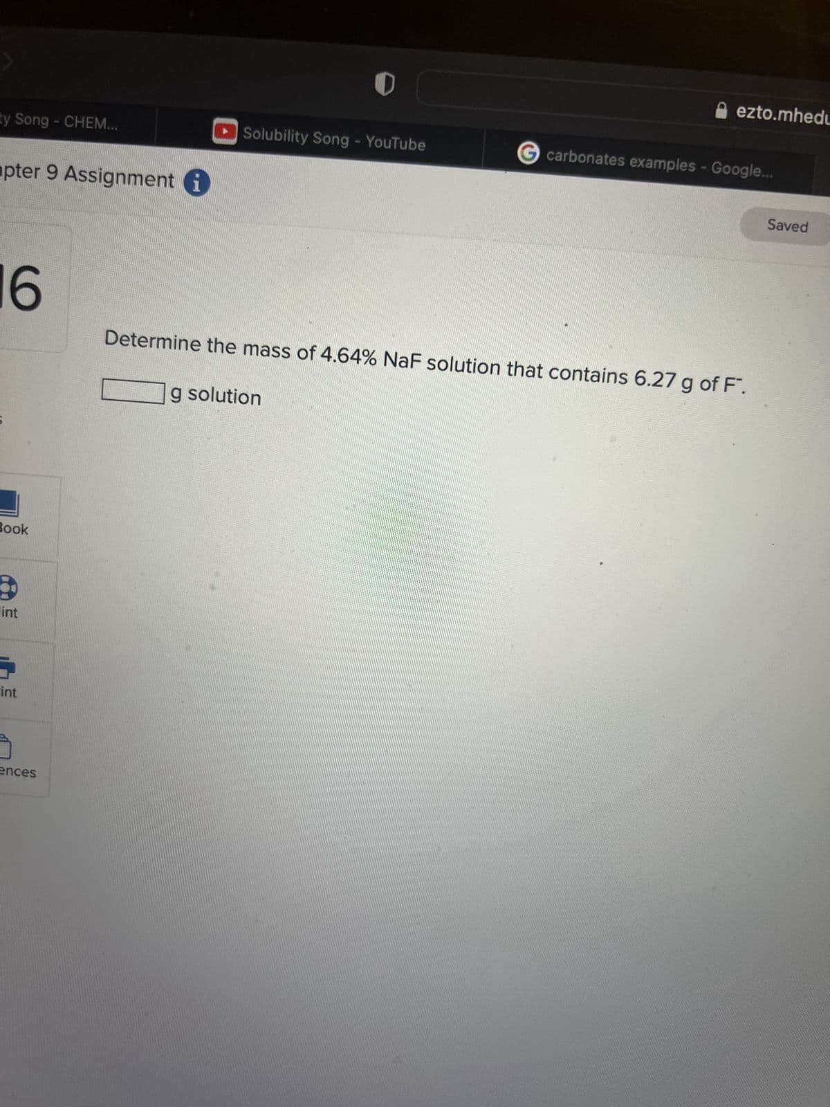 ty Song - CHEM...
pter 9 Assignment i
6
Book
lint
int
J
ences
O
Solubility Song - YouTube
ezto.mhedu
G carbonates examples - Google...
Determine the mass of 4.64% NaF solution that contains 6.27 g of F.
g solution
Saved