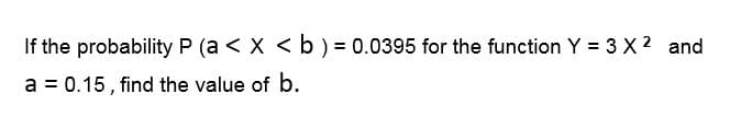 If the probability P (a < x < b ) = 0.0395 for the function Y = 3 X 2 and
a = 0.15, find the value of b.
