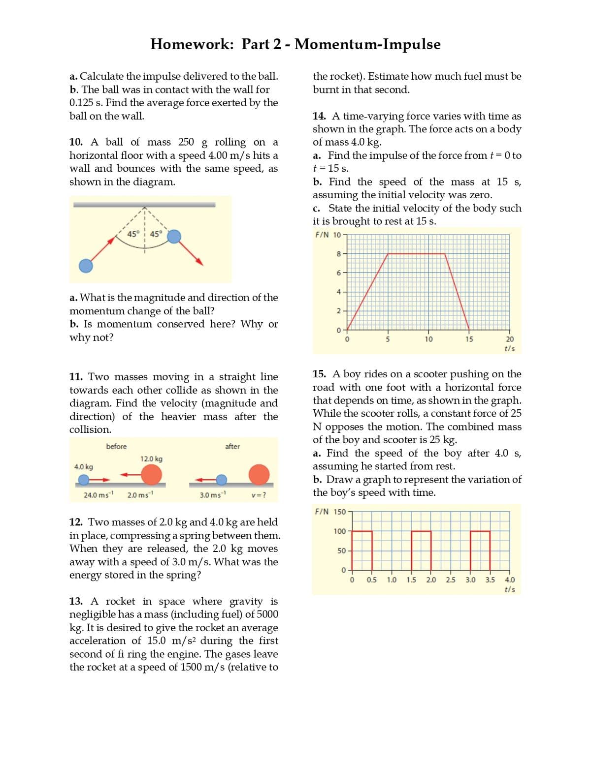 Homework: Part 2 - Momentum-Impulse
a. Calculate the impulse delivered to the ball.
b. The ball was in contact with the wall for
0.125 s. Find the average force exerted by the
ball on the wall.
10. A ball of mass 250 g rolling on a
horizontal floor with a speed 4.00 m/s hits a
wall and bounces with the same speed, as
shown in the diagram.
45° 45°
the rocket). Estimate how much fuel must be
burnt in that second.
14. A time-varying force varies with time as
shown in the graph. The force acts on a body
of mass 4.0 kg.
a. Find the impulse of the force from t = 0 to
t = 15 s.
b. Find the speed of the mass at 15 s,
assuming the initial velocity was zero.
c. State the initial velocity of the body such
it is brought to rest at 15 s.
F/N 10-
a. What is the magnitude and direction of the
momentum change of the ball?
b. Is momentum conserved here? Why or
why not?
8-
6
4
2
0
0
5
10
15
20
t/s
11. Two masses moving in a straight line
towards each other collide as shown in the
diagram. Find the velocity (magnitude and
direction) of the heavier mass after the
collision.
4.0 kg
before
after
12.0 kg
24.0 ms¹ 2.0 ms¹
3.0 ms¹
v=?
12. Two masses of 2.0 kg and 4.0 kg are held
in place, compressing a spring between them.
When they are released, the 2.0 kg moves
away with a speed of 3.0 m/s. What was the
energy stored in the spring?
13. A rocket in space where gravity is
negligible has a mass (including fuel) of 5000
kg. It is desired to give the rocket an average
acceleration of 15.0 m/s² during the first
second of fi ring the engine. The gases leave
the rocket at a speed of 1500 m/s (relative to
15. A boy rides on a scooter pushing on the
road with one foot with a horizontal force
that depends on time, as shown in the graph.
While the scooter rolls, a constant force of 25
N opposes the motion. The combined mass
of the boy and scooter is 25 kg.
a. Find the speed of the boy after 4.0 s,
assuming he started from rest.
b. Draw a graph to represent the variation of
the boy's speed with time.
F/N 150
100
50
0
0
0.5
15
11
1.0
1.5 2.0
20
2.5 3.0 3.5 4.0
t/s