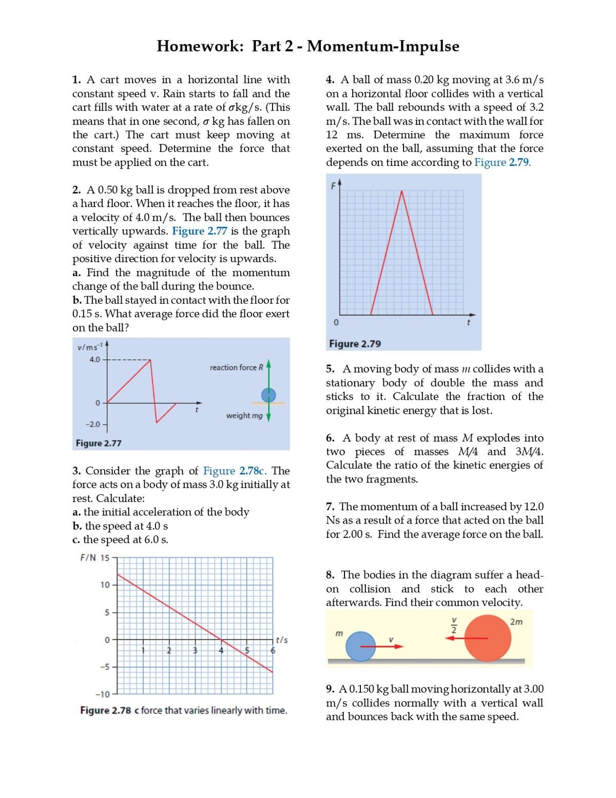 Homework: Part 2 - Momentum-Impulse
1. A cart moves in a horizontal line with
constant speed v. Rain starts to fall and the
cart fills with water at a rate of σkg/s. (This
means that in one second, σ kg has fallen on
the cart.) The cart must keep moving at
constant speed. Determine the force that
must be applied on the cart.
2. A 0.50 kg ball is dropped from rest above
a hard floor. When it reaches the floor, it has
a velocity of 4.0 m/s. The ball then bounces
vertically upwards. Figure 2.77 is the graph
of velocity against time for the ball. The
positive direction for velocity is upwards.
a. Find the magnitude of the momentum
change of the ball during the bounce.
b. The ball stayed in contact with the floor for
0.15 s. What average force did the floor exert
on the ball?
v/ms
4.0
0
-2.0-
Figure 2.77
reaction force R
weight mg♥
3. Consider the graph of Figure 2.78c. The
force acts on a body of mass 3.0 kg initially at
rest. Calculate:
a. the initial acceleration of the body
b. the speed at 4.0 s
c. the speed at 6.0 s.
F/N 15 T
10
5
4. A ball of mass 0.20 kg moving at 3.6 m/s
on a horizontal floor collides with a vertical
wall. The ball rebounds with a speed of 3.2
m/s. The ball was in contact with the wall for
12 ms. Determine the maximum force
exerted on the ball, assuming that the force
depends on time according to Figure 2.79.
0
Figure 2.79
5. A moving body of mass m collides with a
stationary body of double the mass and
sticks to it. Calculate the fraction of the
original kinetic energy that is lost.
6. A body at rest of mass M explodes into
two pieces of masses M/4 and 3M/4.
Calculate the ratio of the kinetic energies of
the two fragments.
7. The momentum of a ball increased by 12.0
Ns as a result of a force that acted on the ball
for 2.00 s. Find the average force on the ball.
8. The bodies in the diagram suffer a head-
on collision and stick to each other
afterwards. Find their common velocity.
2m
0
-5-
m
t/s
-10
Figure 2.78 c force that varies linearly with time.
9. A 0.150 kg ball moving horizontally at 3.00
m/s collides normally with a vertical wall
and bounces back with the same speed.