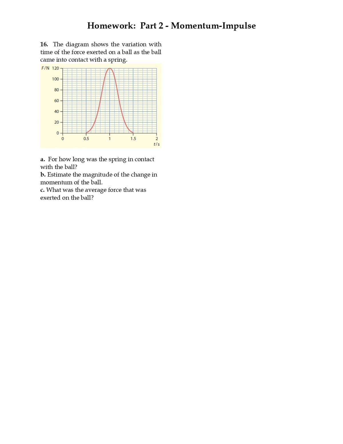 Homework: Part 2 - Momentum-Impulse
16. The diagram shows the variation with
time of the force exerted on a ball as the ball
came into contact with a spring.
F/N 120
100
80-
60
40-
20
0-
0
0.5
1
1.5
2
t/s
a. For how long was the spring in contact
with the ball?
b. Estimate the magnitude of the change in
momentum of the ball.
c. What was the average force that was
exerted on the ball?