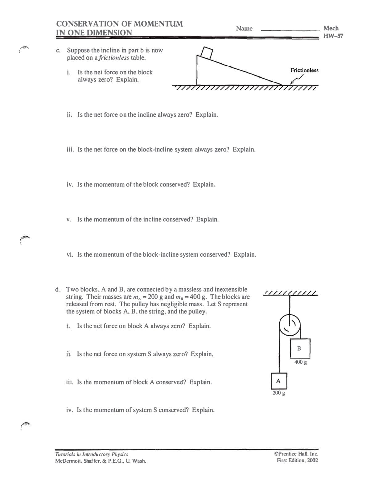 CONSERVATION OF MOMENTUM
IN ONE DIMENSION
c. Suppose the incline in part b is now
placed on a frictionless table.
i. Is the net force on the block
always zero? Explain.
ii. Is the net force on the incline always zero? Explain.
Name
Mech
HW-57
iii. Is the net force on the block-incline system always zero? Explain.
iv. Is the momentum of the block conserved? Explain.
v. Is the momentum of the incline conserved? Explain.
vi. Is the momentum of the block-incline system conserved? Explain.
d. Two blocks, A and B, are connected by a massless and inextensible
string. Their masses are m = 200 g and m, = 400 g. The blocks are
released from rest. The pulley has negligible mass. Let S represent
the system of blocks A, B, the string, and the pulley.
i. Is the net force on block A always zero? Explain.
ii. Is the net force on system S always zero? Explain.
iii. Is the momentum of block A conserved? Explain.
iv. Is the momentum of system S conserved? Explain.
A
200 g
Tutorials in Introductory Physics
McDermott, Shaffer, & P.E.G., U. Wash.
Frictionless
B
400 g
Prentice Hall, Inc.
First Edition, 2002