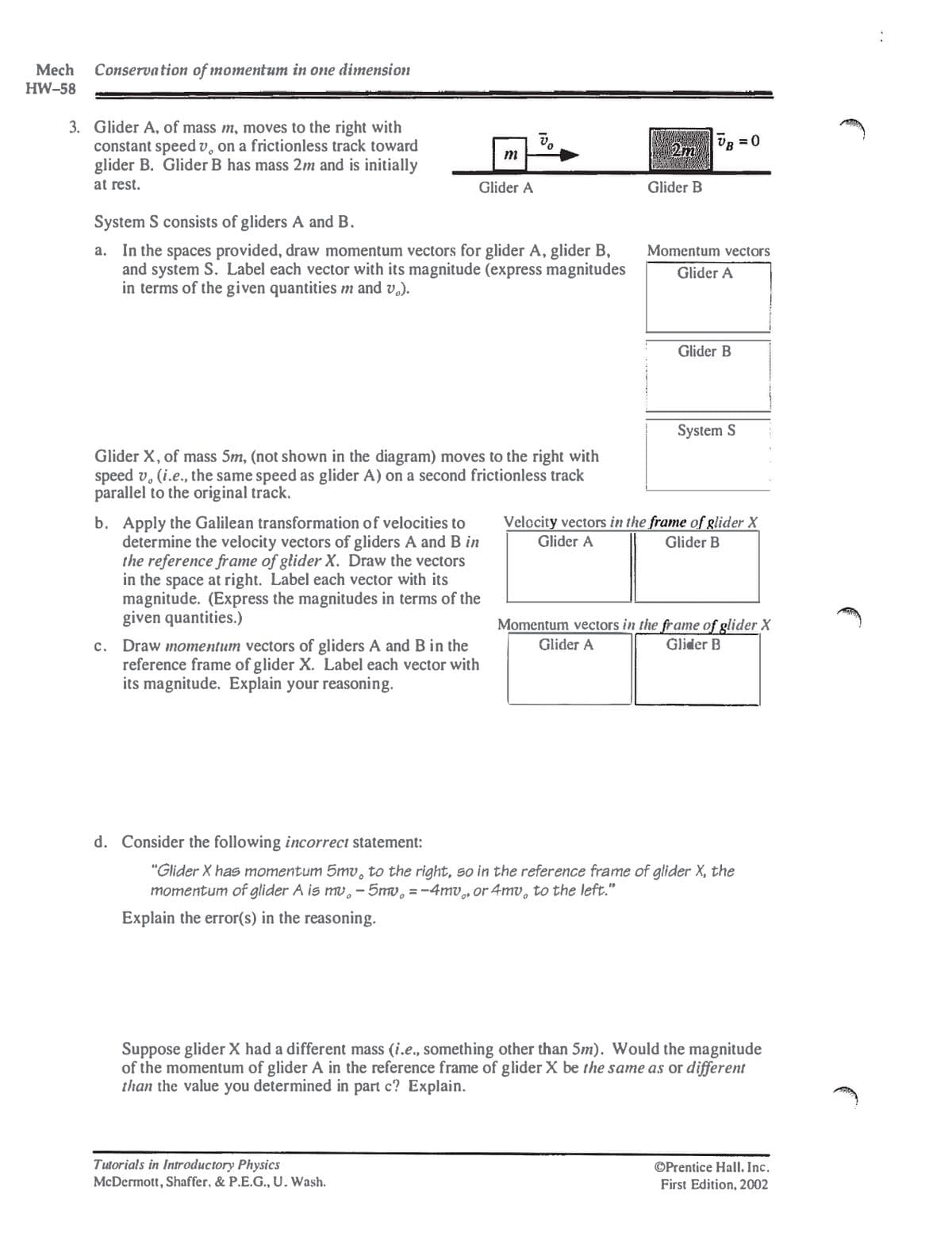 Mech
HW-58
Conservation of momentum in one dimension
3. Glider A, of mass m, moves to the right with
constant speed v, on a frictionless track toward
glider B. Glider B has mass 2m and is initially
at rest.
System S consists of gliders A and B.
m
Glider A
a. In the spaces provided, draw momentum vectors for glider A, glider B,
and system S. Label each vector with its magnitude (express magnitudes
in terms of the given quantities m and v₁).
2m
|UB=0
Glider B
Momentum vectors
Glider A
Glider B
System S
Glider X, of mass 5m, (not shown in the diagram) moves to the right with
speed v. (i.e., the same speed as glider A) on a second frictionless track
parallel to the original track.
b. Apply the Galilean transformation of velocities to
determine the velocity vectors of gliders A and B in
the reference frame of glider X. Draw the vectors
in the space at right. Label each vector with its
magnitude. (Express the magnitudes in terms of the
given quantities.)
c. Draw momentum vectors of gliders A and B in the
reference frame of glider X. Label each vector with
its magnitude. Explain your reasoning.
Velocity vectors in the frame of glider X
Glider A
Glider B
Momentum vectors in the frame of glider X
Glider A
Glider B
d. Consider the following incorrect statement:
"Glider X has momentum 5mv, to the right, so in the reference frame of glider X, the
momentum of glider A is mv. - 5mv = -4mv, or 4mv, to the left."
Explain the error(s) in the reasoning.
Suppose glider X had a different mass (i.e., something other than 5m). Would the magnitude
of the momentum of glider A in the reference frame of glider X be the same as or different
than the value you determined in part c? Explain.
Tutorials in Introductory Physics
McDermott, Shaffer, & P.E.G., U. Wash.
OPrentice Hall. Inc.
First Edition, 2002