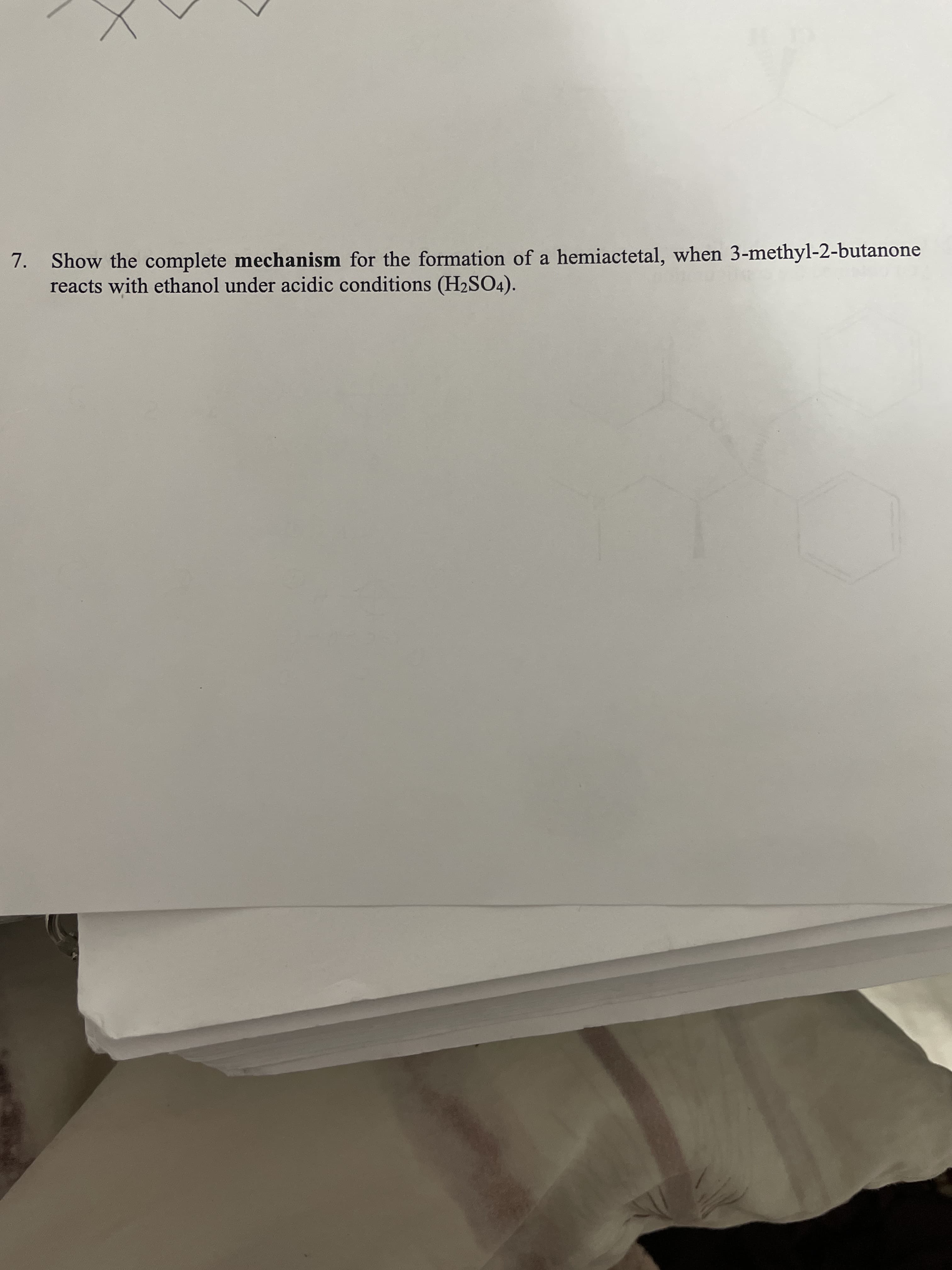 7. Show the complete mechanism for the formation of a hemiactetal, when 3-methyl-2-butanone
reacts with ethanol under acidic conditions (H2SO4).
