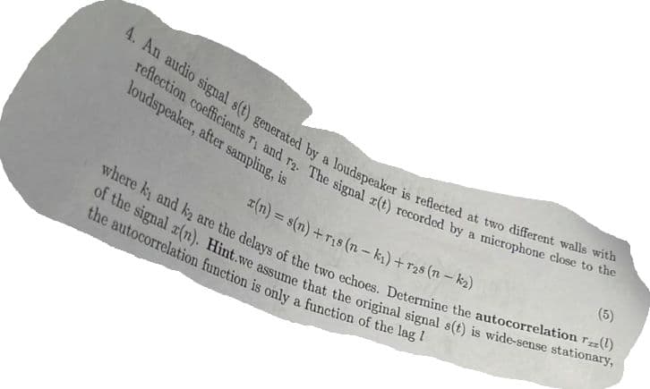 4. An audio signal s(t) generated by a loudspeaker is reflected at two different walls with
reflection coefficients r, and r2. The signal r(t) recorded by a microphone close to the
loudspeaker, after sampling, is
where ky and k2 are the delays of the two echoes. Determine the autocorrelation (1)
of the signal x(n). Hint.we assume that the original signal s(t) is wide-sense stationary,
the autocorrelation function is only a function of the lag /
(5)
r(n) = s(n) +ris (n-k₁) +r2s (n-k₂)