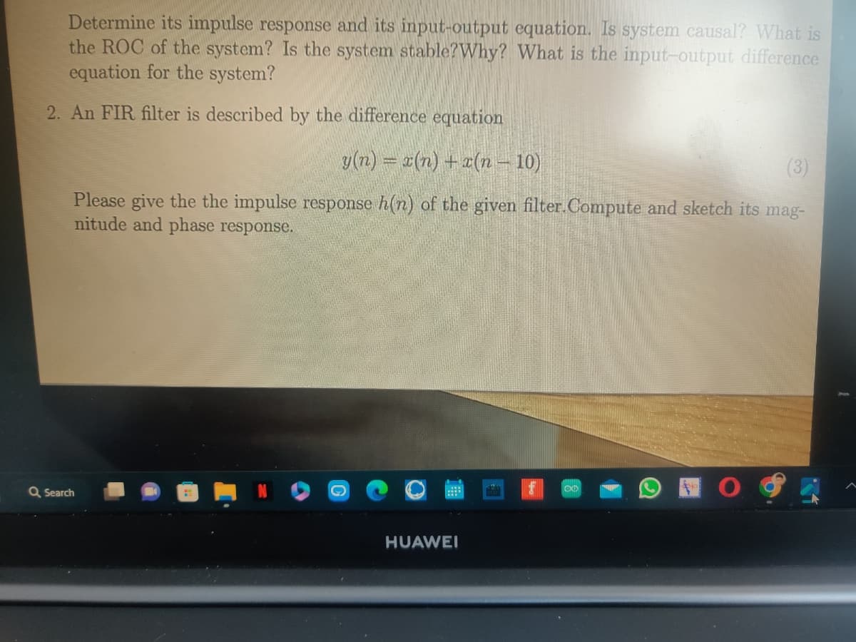 Determine its impulse response and its input-output equation. Is system causal? What is
the ROC of the system? Is the system stable?Why? What is the input-output difference
equation for the system?
2. An FIR filter is described by the difference equation
y(n) = x(n) + x(n − 10)
(3)
Please give the the impulse response h(n) of the given filter.Compute and sketch its mag-
nitude and phase response.
Q Search
HUAWEI
OO