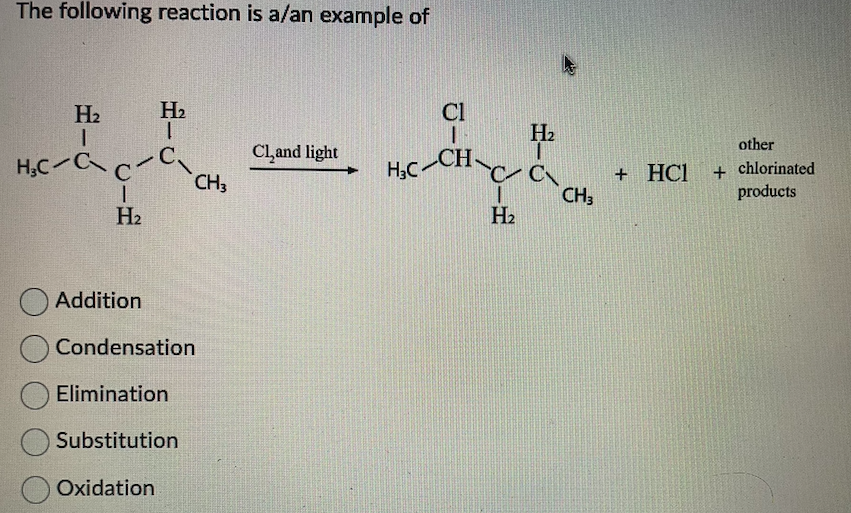 The following reaction is a/an example of
H2
I
H₂
ó
H₂CCCC.
H2
Addition
Condensation
Elimination
Substitution
Oxidation
Cl
H2
Cl₂and light
H₂C-CH
CC
+ HC
CH3
CH3
H2
other
+ chlorinated
products