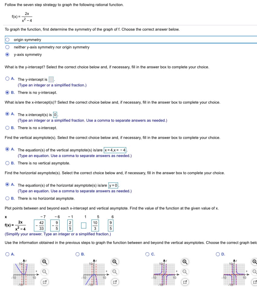 Follow the seven step strategy to graph the following rational function.
2x
f(x) =
x2 - 4
To graph the function, first determine the symmetry of the graph of f. Choose the correct answer below.
O origin symmetry
neither y-axis symmetry nor origin symmetry
y-axis symmetry
What is the y-intercept? Select the correct choice below and, if necessary, fill in the answer box to complete your choice.
O A. The y-intercept is.
(Type an integer or a simplified fraction.)
B. There is no y-intercept.
What is/are the x-intercept(s)? Select the correct choice below and, if necessary, fill in the answer box to complete your choice.
A. The x-intercept(s) is 0.
(Type an integer or a simplified fraction. Use a comma to separate answers as needed.)
O B. There is no x-intercept.
Find the vertical asymptote(s). Select the correct choice below and, if necessary, fill in the answer box to complete your choice.
O A. The equation(s) of the vertical asymptote(s) is/are x= 4,x = - 4.
(Type an equation. Use a comma to separate answers as needed.)
O B. There is no vertical asymptote.
Find the horizontal asymptote(s). Select the correct choice below and, if necessary, fill in the answer box to complete your choice.
O A. The equation(s) of the horizontal asymptote(s) is/are y = 0.
(Type an equation. Use a comma to separate answers as needed.)
O B. There is no horizontal asymptote.
Plot points between and beyond each x-intercept and vertical asymptote. Find the value of the function at the given value of x.
5 6
10
5
-7
-6
- 1
1
2x
f(x) =
x? - 4
42
9
33
3
(Simplify your answer. Type an integer or a simplified fraction.)
Use the information obtained in the previous steps to graph the function between and beyond the vertical asymptotes. Choose the correct graph beld
O A.
OB.
Oc.
OD.
10
-10
-10
-10
-10
