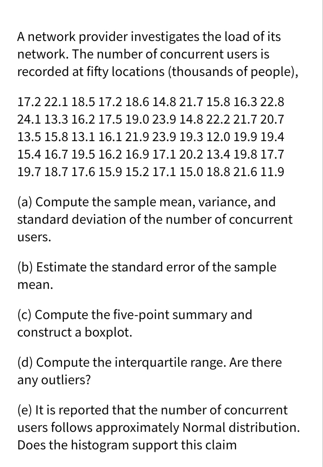 A network provider investigates the load of its
network. The number of concurrent users is
recorded at fifty locations (thousands of people),
17.2 22.1 18.5 17.2 18.6 14.8 21.7 15.8 16.3 22.8
24.1 13.3 16.2 17.5 19.0 23.9 14.8 22.2 21.7 20.7
13.5 15.8 13.1 16.1 21.9 23.9 19.3 12.0 19.9 19.4
15.4 16.7 19.5 16.2 16.9 17.1 20.2 13.4 19.8 17.7
19.7 18.7 17.6 15.9 15.2 17.1 15.0 18.8 21.6 11.9
(a) Compute the sample mean, variance, and
standard deviation of the number of concurrent
users.
(b) Estimate the standard error of the sample
mean.
(c) Compute the five-point summary and
construct a boxplot.
(d) Compute the interquartile range. Are there
any outliers?
(e) It is reported that the number of concurrent
users follows approximately Normal distribution.
Does the histogram support this claim
