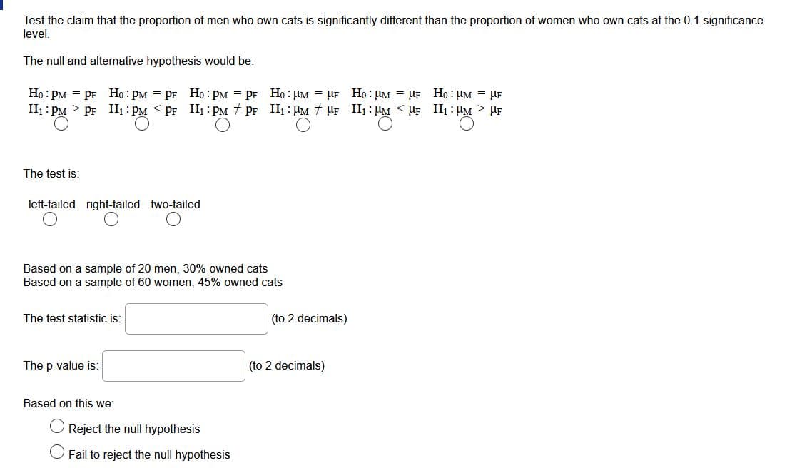 Test the claim that the proportion of men who own cats is significantly different than the proportion of women who own cats at the 0.1 significance
level.
The null and alternative hypothesis would be:
Họ : PM = PF Họ : PM = PF Ho : PM = PF Ho : HM = HF Họ : µM = HF Ho : uM = HF
Hị : PM > PF H1 : PM < PF H1 : PM + PF H1: HM + HF H1 : HM < µF H1 : HM > HF
The test is:
left-tailed right-tailed two-tailed
Based on a sample of 20 men, 30% owned cats
Based on a sample of 60 women, 45% owned cats
The test statistic is:
(to 2 decimals)
The p-value is:
(to 2 decimals)
Based on this we:
Reject the null hypothesis
O Fail to reject the null hypothesis
