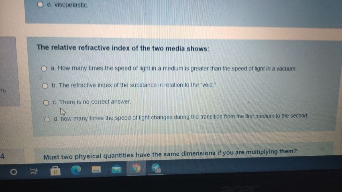 O e. viscoelastic.
The relative refractive index of the two media shows:
a. How many times the speed of light in a medium is greater than the speed of light in a vacuum.
Ob. The refractive index of the substance in relation to the "void."
Tb
OC. There is no correct answer.
O d. how many times the speed of light changes during the transition from the first medium to the second.
4
Must two physical quantities have the same dimensions if you are multiplying them?
