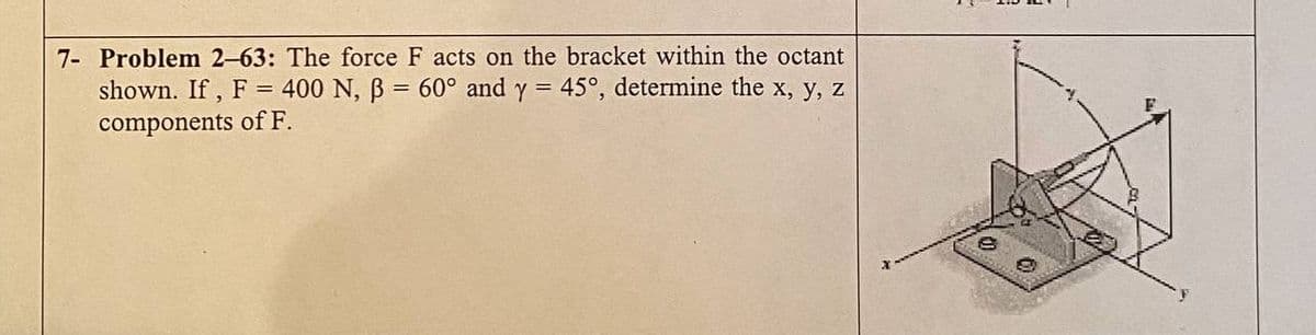 7- Problem 2-63: The force F acts on the bracket within the octant
shown. If , F = 400 N, B = 60° and y = 45°, determine the x, y, z
components of F.
