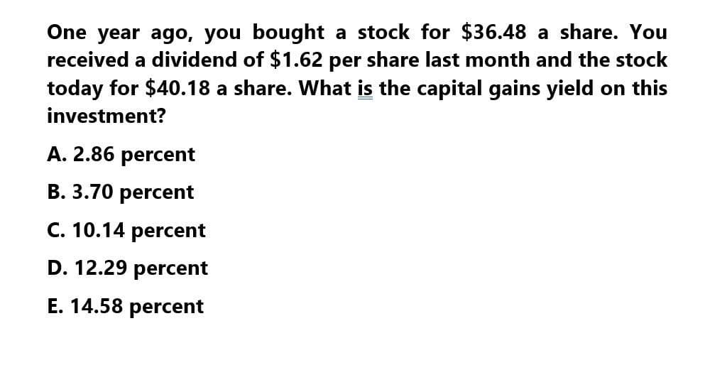 One year ago, you bought a stock for $36.48 a share. You
received a dividend of $1.62 per share last month and the stock
today for $40.18 a share. What is the capital gains yield on this
investment?
A. 2.86 percent
B. 3.70 percent
C. 10.14 percent
D. 12.29 percent
E. 14.58 percent