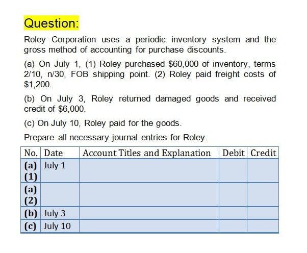 Question:
Roley Corporation uses a periodic inventory system and the
gross method of accounting for purchase discounts.
(a) On July 1, (1) Roley purchased $60,000 of inventory, terms
2/10, n/30, FOB shipping point. (2) Roley paid freight costs of
$1,200.
(b) On July 3, Roley returned damaged goods and received
credit of $6,000.
(c) On July 10, Roley paid for the goods.
Prepare all necessary journal entries for Roley.
No. Date
(a) July 1
(1)
Account Titles and Explanation Debit Credit
(a)
(2)
(b) July 3
(c) July 10