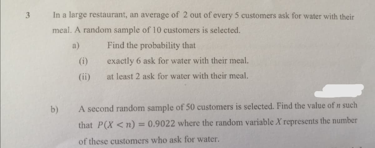 3
In a large restaurant, an average of 2 out of every 5 customers ask for water with their
meal. A random sample of 10 customers is selected.
a)
Find the probability that
(i)
exactly 6 ask for water with their meal.
(ii)
at least 2 ask for water with their meal.
b)
A second random sample of 50 customers is selected. Find the value of n such
that P(X <n) = 0.9022 where the random variable X represents the number
of these customers who ask for water.
