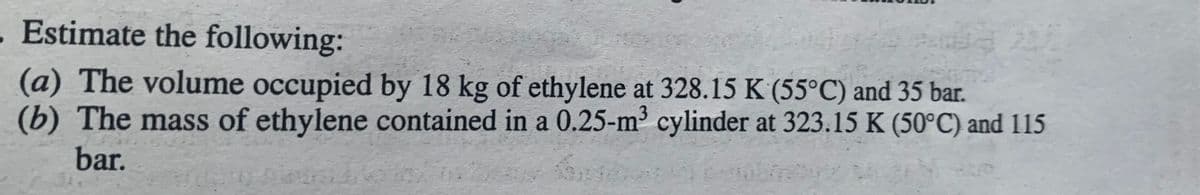 .Estimate the following:
(a) The volume occupied by 18 kg of ethylene at 328.15 K (55°C) and 35 bar.
(b) The mass of ethylene contained in a 0.25-m³ cylinder at 323.15 K (50°C) and 115
bar.
