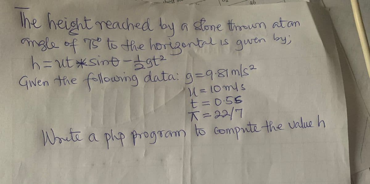 hel
46
Ihe height reached by a sfone troown at an
mgle of 7 to the horigontl
h=ut*sint ー占t
followring
is gwen by)
GWen th
e data: g=981ms²
U= 10mls
t= 0:55
ī=22/7
to Gompute the value h
Woite a
a php program
