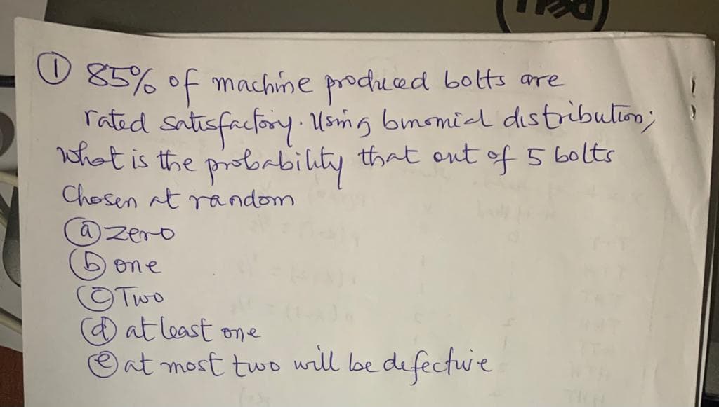 O 85% of machime produced bolts are
Tated satisfacfory Usmg bmomil distribulim;
what is the probrbility that ont of 5 60lts
Chosen at random
@zero
one
OTwo
(Dat least one
O at most two will be defectue
