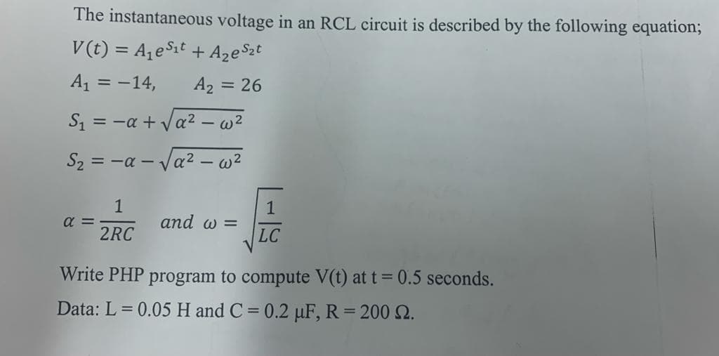 The instantaneous voltage in an RCL circuit is described by the following equation;
V(t) = A,e$it
+ AzeSzt
A1 = -14,
A2 = 26
S -α+ να2 - ω2
S2 = -a – Va? – w²
1
a =
1
and w =
2RC
LC
Write PHP program to compute V(t) at t= 0.5 seconds.
Data: L = 0.05 H and C = 0.2 µF, R= 200 2.
%3D
