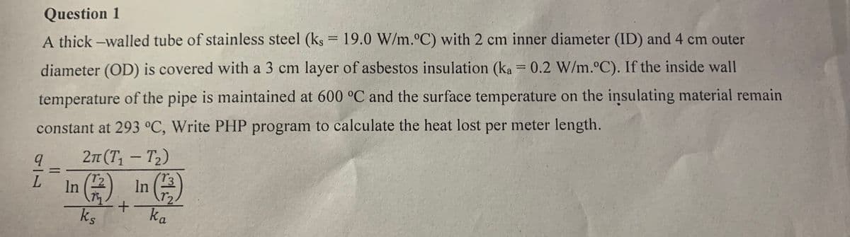 Question 1
A thick -walled tube of stainless steel (ks = 19.0 W/m.°C) with 2 cm inner diameter (ID) and 4 cm outer
diameter (OD) is covered with a 3 cm layer of asbestos insulation (ka = 0.2 W/m. C). If the inside wall
temperature of the pipe is maintained at 600 °C and the surface temperature on the insulating material remain
constant at 293 °C, Write PHP program to calculate the heat lost per meter length.
2п (T, — Т)
(T3
-
L.
In (2
In
ks
+ ka
