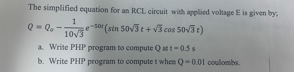 The simplified equation for an RCL circuit with applied voltage E is given by;
1
Q = Qo
-50t
e
(sin 50V3 t + v3 cos 50V3 t)
10V3
a. Write PHP program to compute Q at t = 0.5 s
b. Write PHP program to compute t when Q= 0.01 coulombs.
