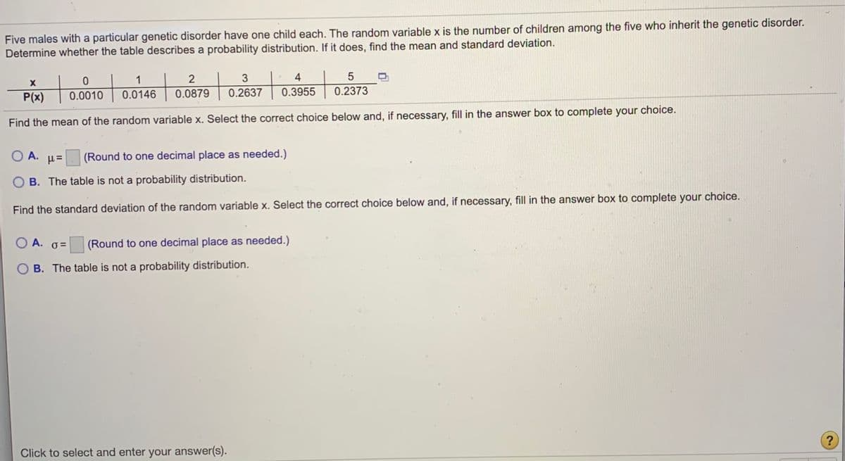 Five males with a particular genetic disorder have one child each. The random variable x is the number of children among the five who inherit the genetic disorder.
Determine whether the table describes a probability distribution. If it does, find the mean and standard deviation.
1
3
4
P(x)
0.0010
0.0146
0.0879
0.2637
0.3955
0.2373
choice.
Find the mean of the random variable x. Select the correct choice below and, if necessary, fill in the answer box to complete your
O A. H=
(Round to one decimal place as needed.)
B. The table is not a probability distribution.
Find the standard deviation of the random variable x. Select the correct choice below and, if necessary, fill in the answer box to complete your choice.
O A.
(Round to one decimal place as needed.)
B. The table is not a probability distribution.
?
Click to select and enter your answer(s).
