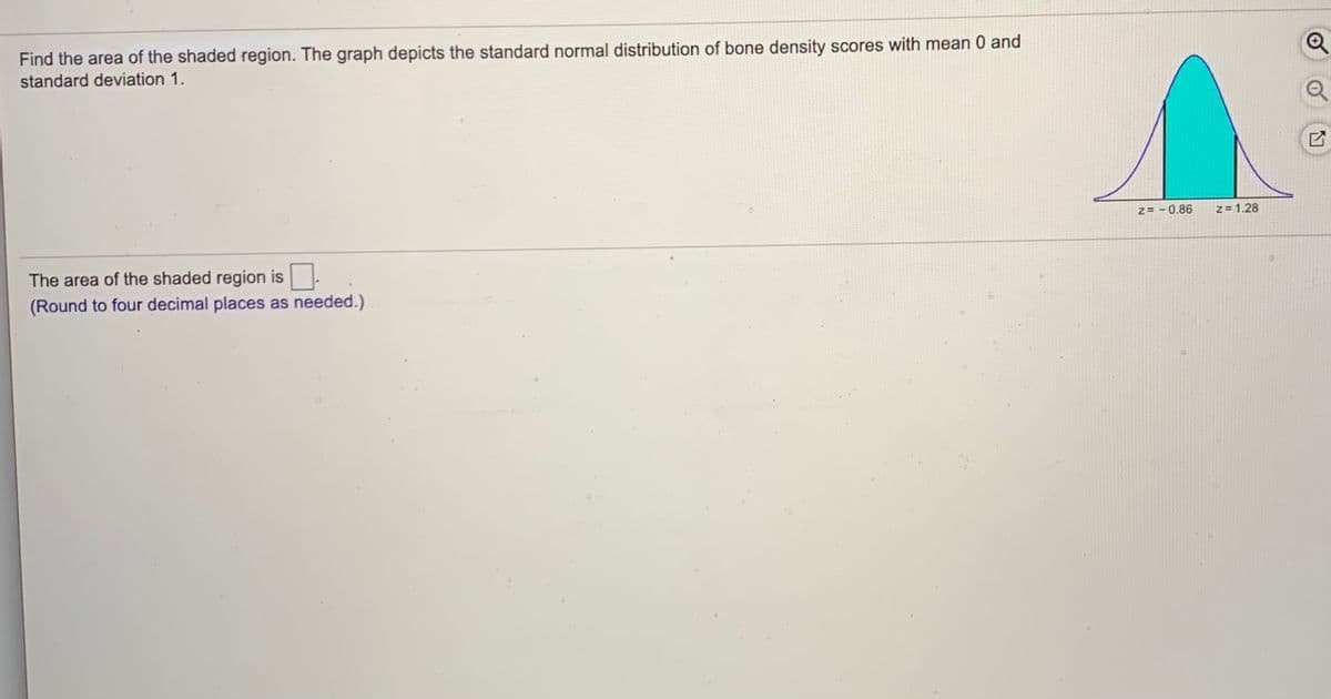 Find the area of the shaded region. The graph depicts the standard normal distribution of bone density scores with mean 0 and
standard deviation 1.
Z= - 0.86
Z= 1.28
The area of the shaded region is
(Round to four decimal places as needed.)
