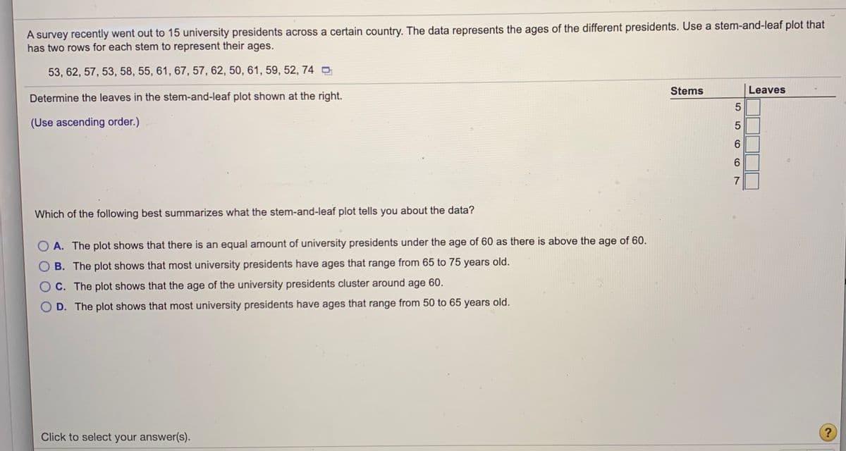 A survey recently went out to 15 university presidents across a certain country. The data represents the ages of the different presidents. Use a stem-and-leaf plot that
has two rows for each stem to represent their ages.
53, 62, 57, 53, 58, 55, 61, 67, 57, 62, 50, 61, 59, 52, 74 O
Stems
Leaves
Determine the leaves in the stem-and-leaf plot shown at the right.
5
(Use ascending order.)
6.
6.
7
Which of the following best summarizes what the stem-and-leaf plot tells you about the data?
A. The plot shows that there is an equal amount of university presidents under the age of 60 as there is above the age of 60.
B. The plot shows that most university presidents have ages that range from 65 to 75 years old.
O C. The plot shows that the age of the university presidents cluster around age 60.
O D. The plot shows that most university presidents have ages that range from 50 to 65 years old.
?
Click to select your answer(s).
