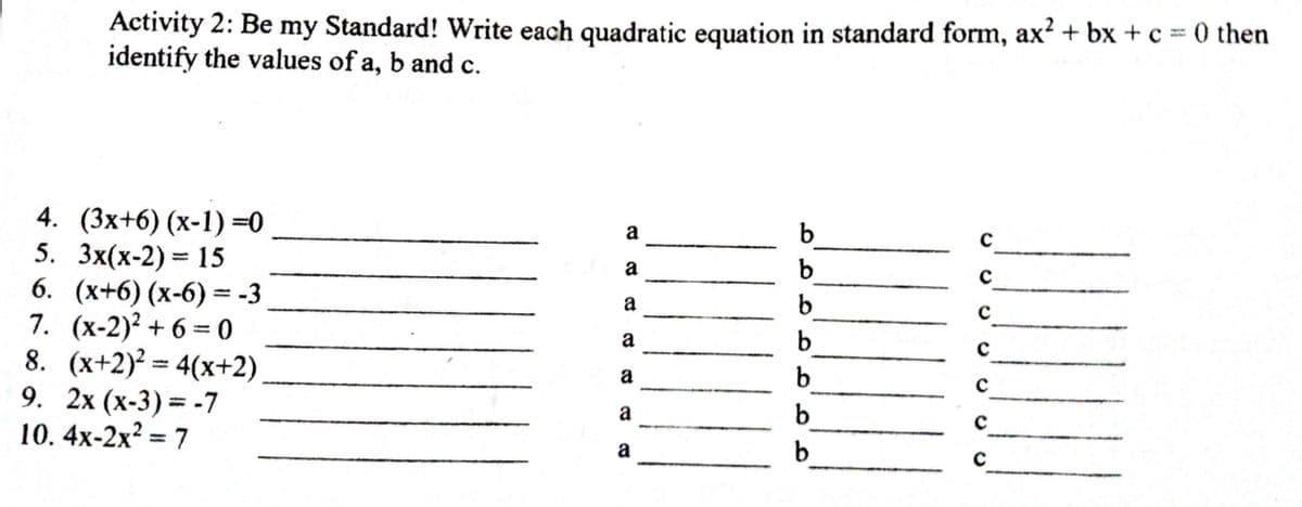 Activity 2: Be my Standard! Write each quadratic equation in standard form, ax? + bx + c = 0 then
identify the values of a, b and c.
4. (3x+6) (х-1) 3D0
5. Зx(х-2) %3D 15
6. (х+6) (х-6) %3D-3
7. (x-2)? + 6 =0
8. (x+2)? = 4(x+2)
9. 2x (х-3) %3D -7
10. 4x-2x? = 7
a
b
a
b
с
a
b.
a
b.
a
с
a
с
%3D
a
