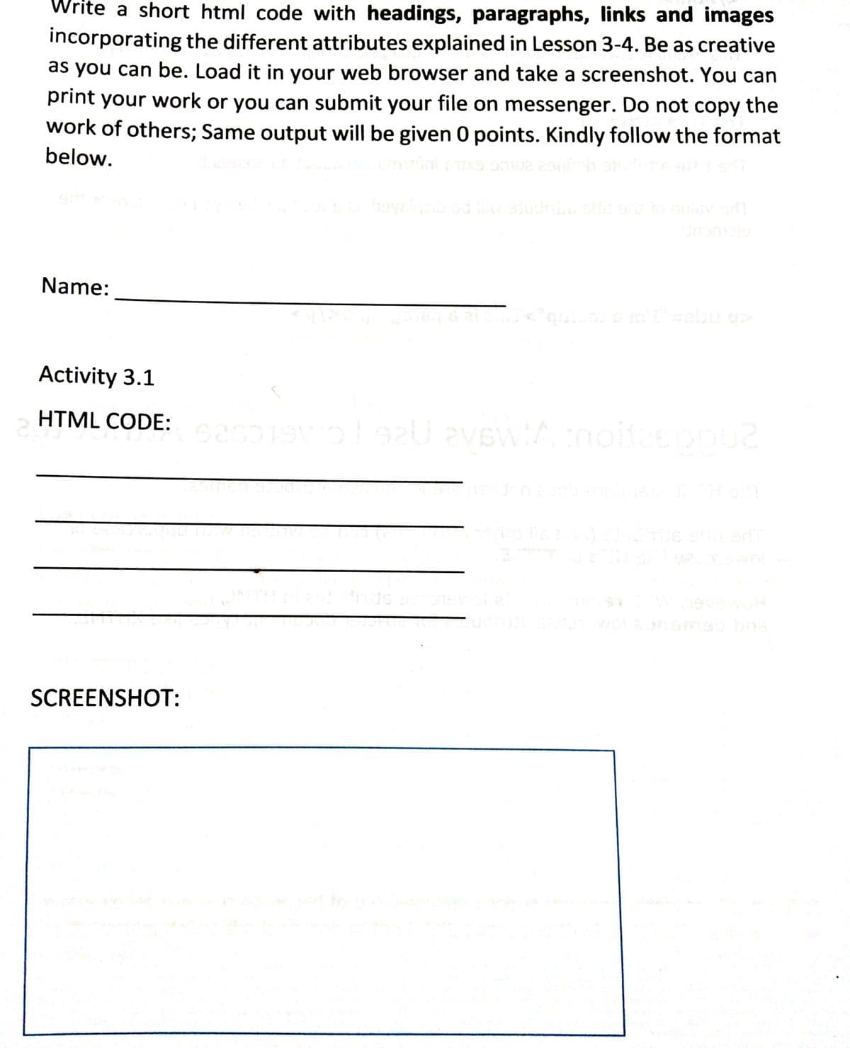 Write a short html code with headings, paragraphs, links and images
incorporating the different attributes explained in Lesson 3-4. Be as creative
as you can be. Load it in your web browser and take a screenshot. You can
print your work or you can submit your file on messenger. Do not copy the
work of others; Same output will be given 0 points. Kindly follow the format
below.
Name:
Activity 3.1
HTML CODE:
wol
SCREENSHOT:
