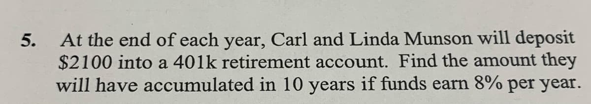 At the end of each year, Carl and Linda Munson will deposit
$2100 into a 401k retirement account. Find the amount they
will have accumulated in 10 years if funds earn 8% per year.
5.
