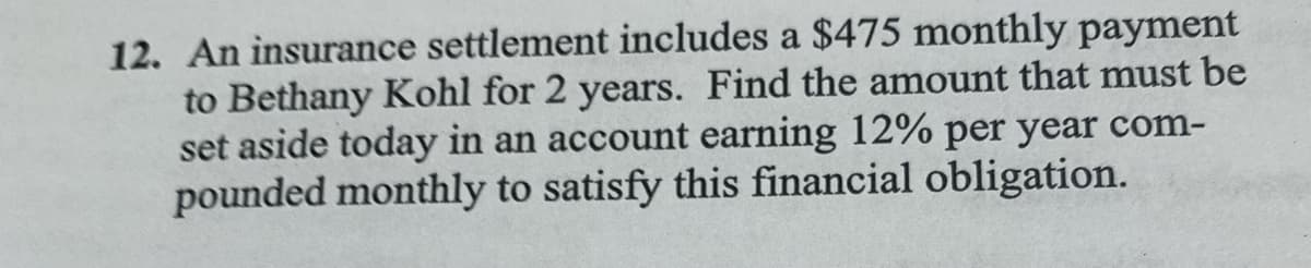 12. An insurance settlement includes a $475 monthly payment
to Bethany Kohl for 2 years. Find the amount that must be
set aside today in an account earning 12% per year com-
pounded monthly to satisfy this financial obligation.
