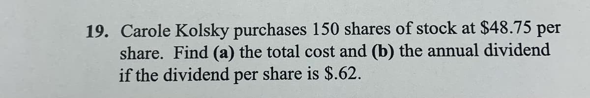 19. Carole Kolsky purchases 150 shares of stock at $48.75 per
share. Find (a) the total cost and (b) the annual dividend
if the dividend per share is $.62.
