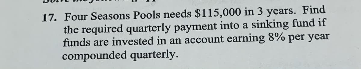 17. Four Seasons Pools needs $115,000 in 3 years. Find
the required quarterly payment into a sinking fund if
funds are invested in an account earning 8% per year
compounded quarterly.
