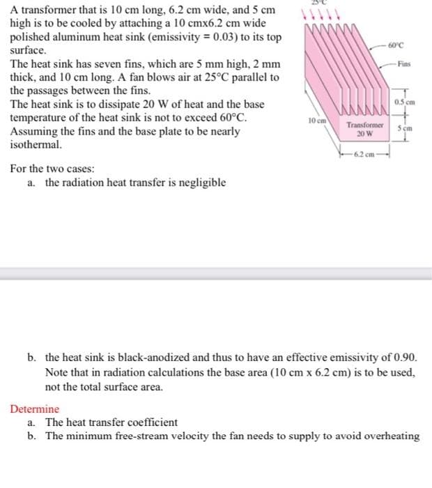 A transformer that is 10 cm long, 6.2 cm wide, and 5 cm
high is to be cooled by attaching a 10 cmx6.2 cm wide
polished aluminum heat sink (emissivity = 0.03) to its top
60°C
surface.
The heat sink has seven fins, which are 5 mm high, 2 mm
thick, and 10 cm long. A fan blows air at 25°C parallel to
the passages between the fins.
The heat sink is to dissipate 20 W of heat and the base
temperature of the heat sink is not to exceed 60°C.
Assuming the fins and the base plate to be nearly
isothermal.
Fins
0.5 cm
10 cm
Transformer
5 cm
20 W
6.2 cm
For the two cases:
a. the radiation heat transfer is negligible
b. the heat sink is black-anodized and thus to have an effective emissivity of 0.90.
Note that in radiation calculations the base area (10 cm x 6.2 cm) is to be used,
not the total surface area.
Determine
a. The heat transfer coefficient
b. The minimum free-stream velocity the fan needs to supply to avoid overheating
