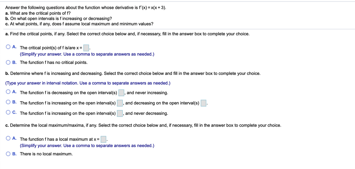 Answer the following questions about the function whose derivative is f'(x) = x(x + 3).
a. What are the critical points of f?
b. On what open intervals is f increasing or decreasing?
c. At what points, if any, does f assume local maximum and minimum values?
a. Find the critical points, if any. Select the correct choice below and, if necessary, fill in the answer box to complete your choice.
A. The critical point(s) of f is/are x =
(Simplify your answer. Use a comma to separate answers as needed.)
B. The function f has no critical points.
b. Determine where f is increasing and decreasing. Select the correct choice below and fill in the answer box to complete your choice.
(Type your answer in interval notation. Use a comma to separate answers as needed.)
A. The function f is decreasing on the open interval(s)
and never increasing.
B. The function f is increasing on the open interval(s)
and decreasing on the open interval(s)
C. The function f is increasing on the open interval(s)
and never decreasing.
c. Determine the local maximum/maxima, if any. Select the correct choice below and, if necessary, fill in the answer box to complete your choice.
O A. The function f has a local maximum at x =
(Simplify your answer. Use a comma to separate answers as needed.)
B. There is no local maximum.
